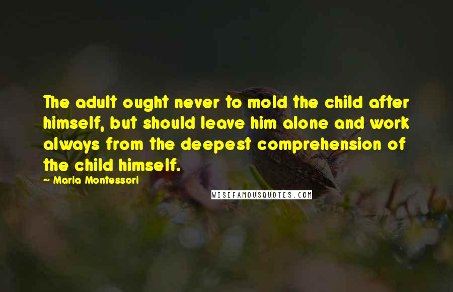 Maria Montessori Quotes: The adult ought never to mold the child after himself, but should leave him alone and work always from the deepest comprehension of the child himself.