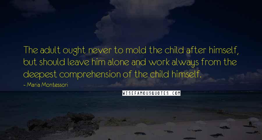 Maria Montessori Quotes: The adult ought never to mold the child after himself, but should leave him alone and work always from the deepest comprehension of the child himself.