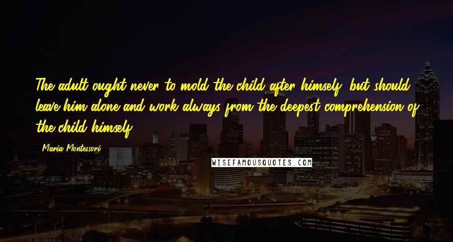 Maria Montessori Quotes: The adult ought never to mold the child after himself, but should leave him alone and work always from the deepest comprehension of the child himself.