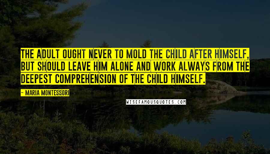 Maria Montessori Quotes: The adult ought never to mold the child after himself, but should leave him alone and work always from the deepest comprehension of the child himself.