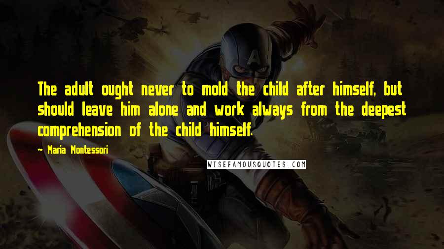 Maria Montessori Quotes: The adult ought never to mold the child after himself, but should leave him alone and work always from the deepest comprehension of the child himself.