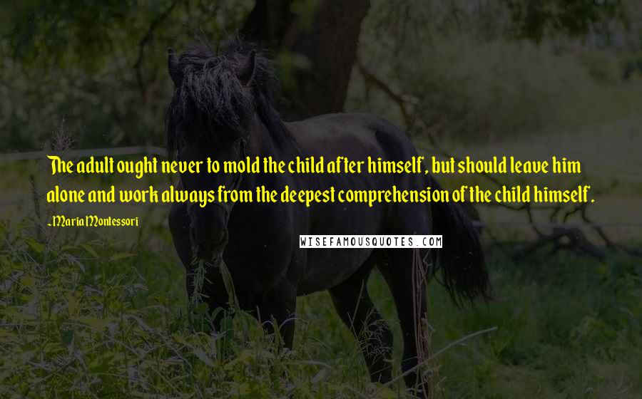 Maria Montessori Quotes: The adult ought never to mold the child after himself, but should leave him alone and work always from the deepest comprehension of the child himself.
