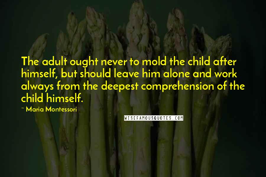 Maria Montessori Quotes: The adult ought never to mold the child after himself, but should leave him alone and work always from the deepest comprehension of the child himself.