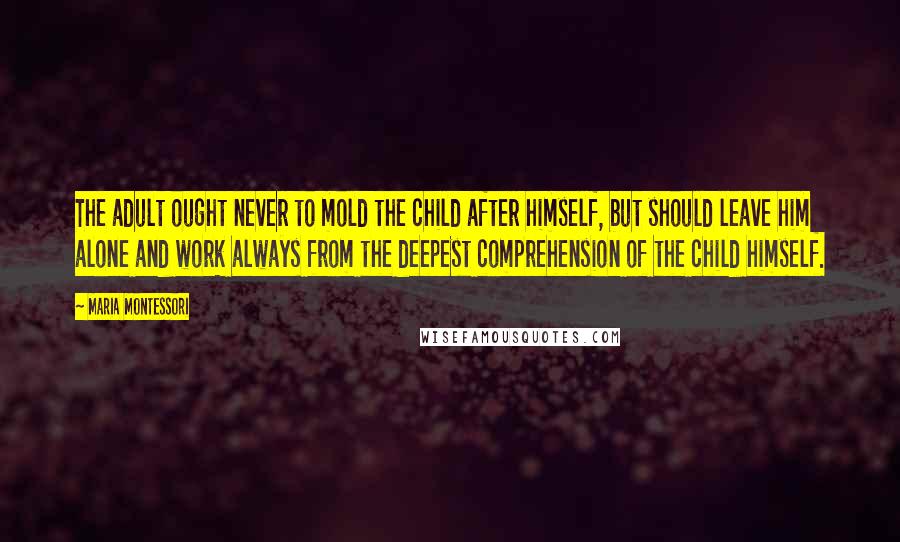 Maria Montessori Quotes: The adult ought never to mold the child after himself, but should leave him alone and work always from the deepest comprehension of the child himself.