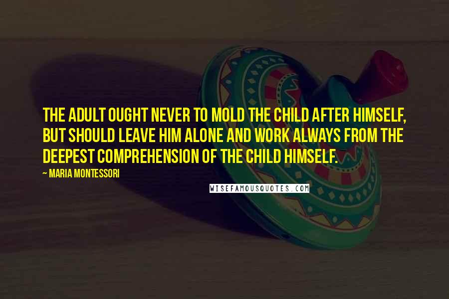 Maria Montessori Quotes: The adult ought never to mold the child after himself, but should leave him alone and work always from the deepest comprehension of the child himself.