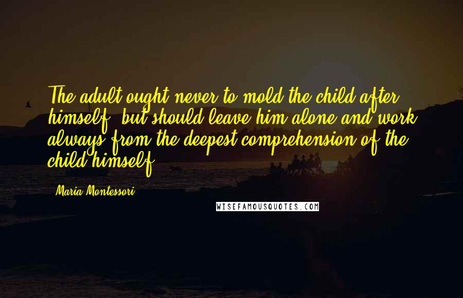 Maria Montessori Quotes: The adult ought never to mold the child after himself, but should leave him alone and work always from the deepest comprehension of the child himself.