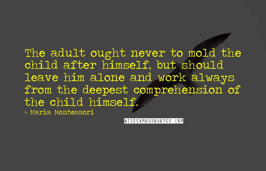 Maria Montessori Quotes: The adult ought never to mold the child after himself, but should leave him alone and work always from the deepest comprehension of the child himself.