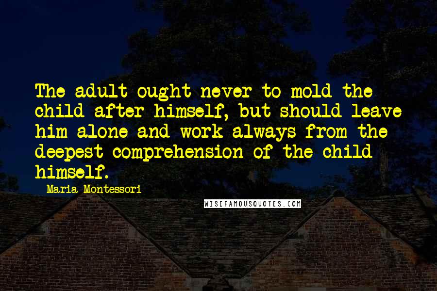 Maria Montessori Quotes: The adult ought never to mold the child after himself, but should leave him alone and work always from the deepest comprehension of the child himself.