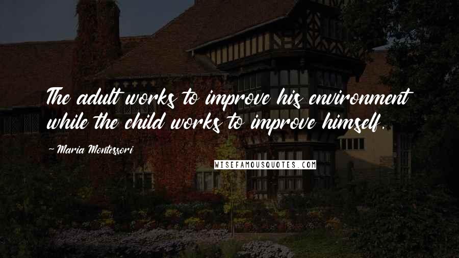 Maria Montessori Quotes: The adult works to improve his environment while the child works to improve himself.