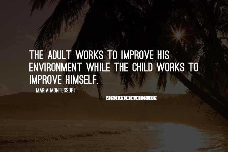 Maria Montessori Quotes: The adult works to improve his environment while the child works to improve himself.