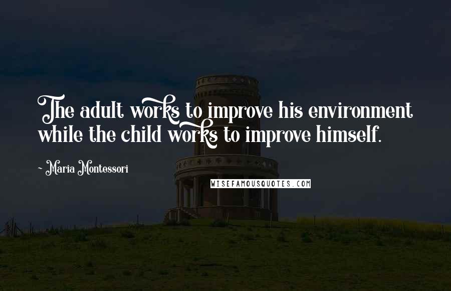 Maria Montessori Quotes: The adult works to improve his environment while the child works to improve himself.