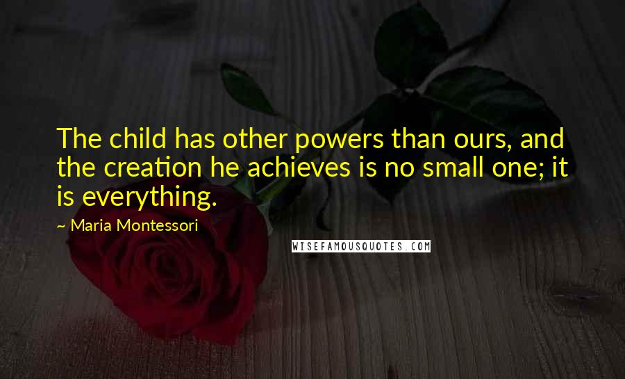 Maria Montessori Quotes: The child has other powers than ours, and the creation he achieves is no small one; it is everything.
