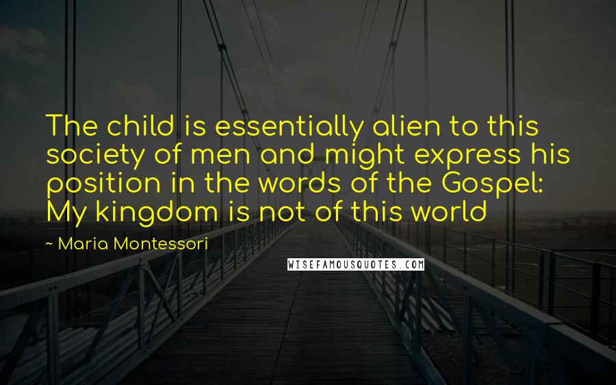 Maria Montessori Quotes: The child is essentially alien to this society of men and might express his position in the words of the Gospel: My kingdom is not of this world