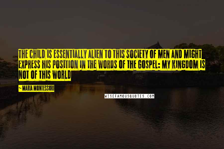 Maria Montessori Quotes: The child is essentially alien to this society of men and might express his position in the words of the Gospel: My kingdom is not of this world