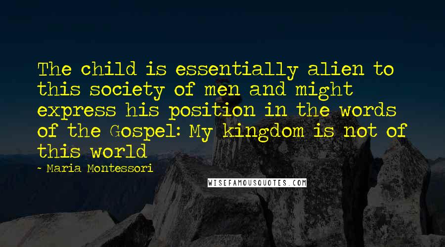 Maria Montessori Quotes: The child is essentially alien to this society of men and might express his position in the words of the Gospel: My kingdom is not of this world