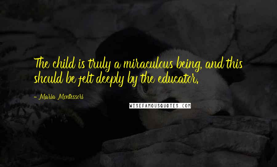 Maria Montessori Quotes: The child is truly a miraculous being, and this should be felt deeply by the educator.