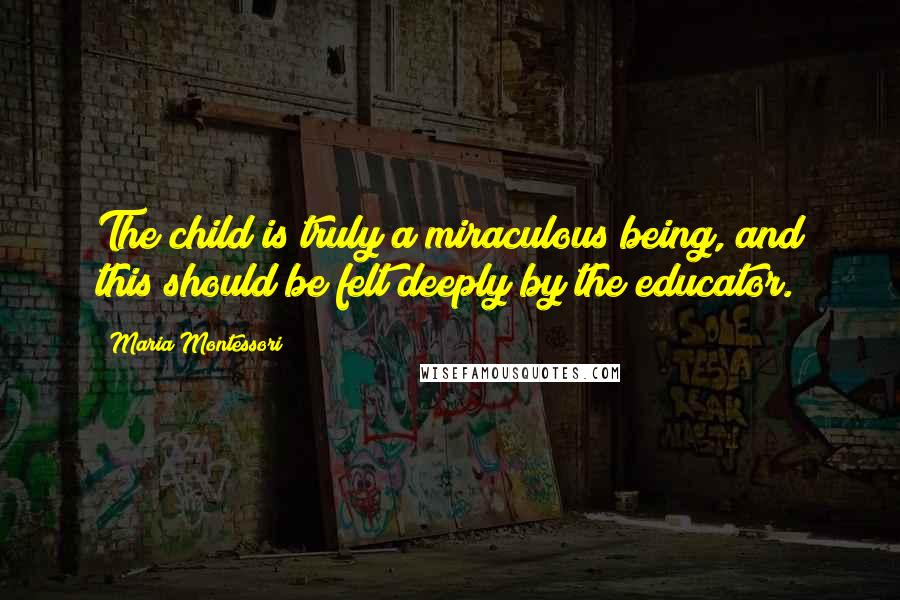 Maria Montessori Quotes: The child is truly a miraculous being, and this should be felt deeply by the educator.