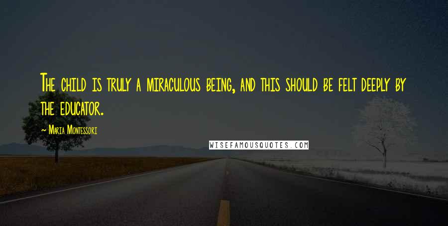 Maria Montessori Quotes: The child is truly a miraculous being, and this should be felt deeply by the educator.