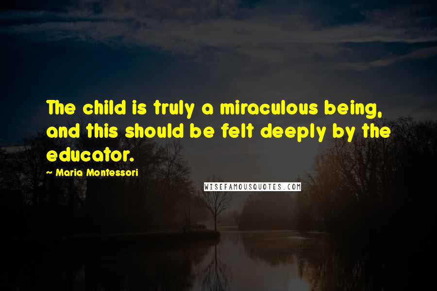 Maria Montessori Quotes: The child is truly a miraculous being, and this should be felt deeply by the educator.
