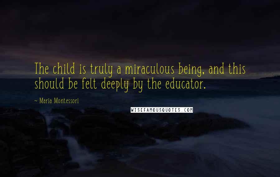 Maria Montessori Quotes: The child is truly a miraculous being, and this should be felt deeply by the educator.