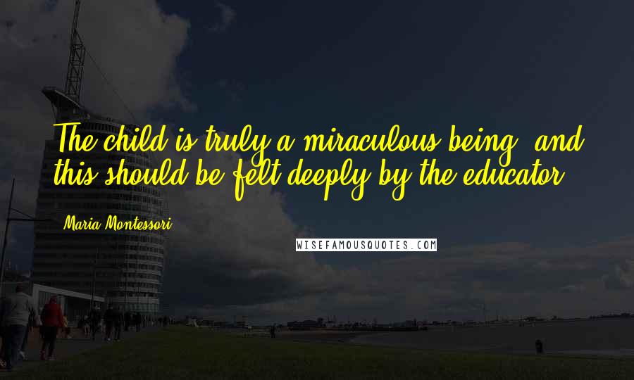 Maria Montessori Quotes: The child is truly a miraculous being, and this should be felt deeply by the educator.