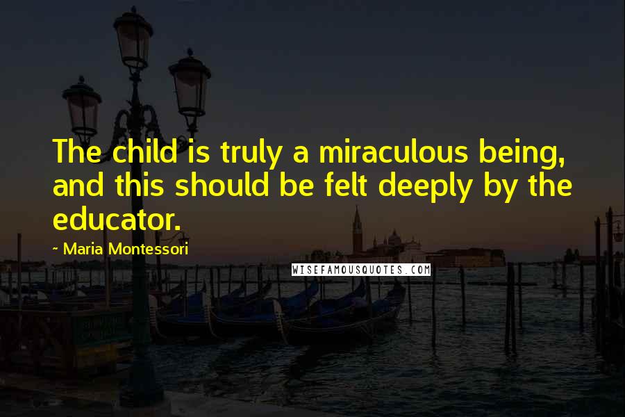 Maria Montessori Quotes: The child is truly a miraculous being, and this should be felt deeply by the educator.