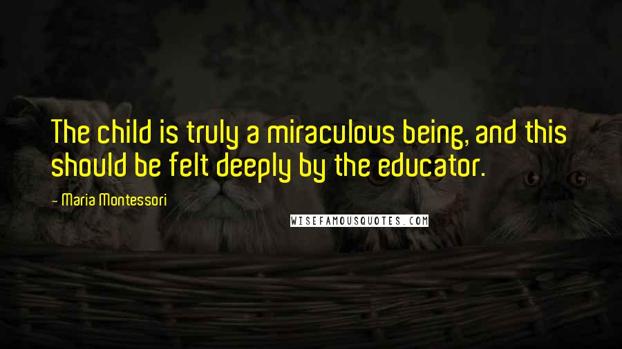 Maria Montessori Quotes: The child is truly a miraculous being, and this should be felt deeply by the educator.