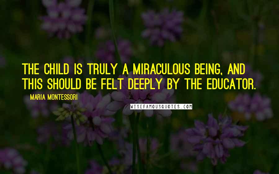 Maria Montessori Quotes: The child is truly a miraculous being, and this should be felt deeply by the educator.