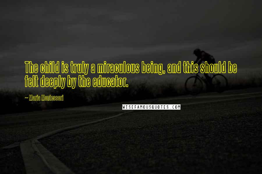 Maria Montessori Quotes: The child is truly a miraculous being, and this should be felt deeply by the educator.