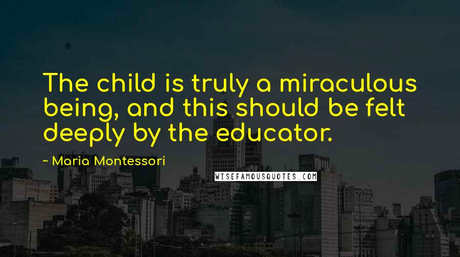 Maria Montessori Quotes: The child is truly a miraculous being, and this should be felt deeply by the educator.