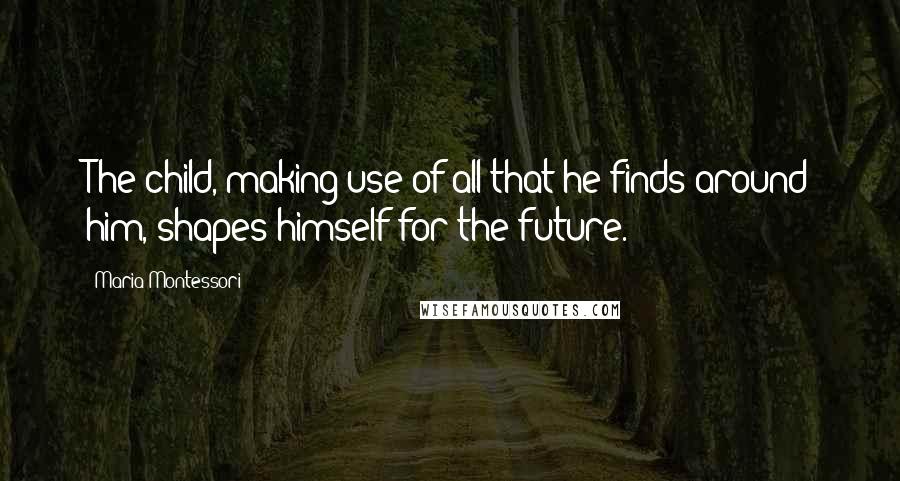 Maria Montessori Quotes: The child, making use of all that he finds around him, shapes himself for the future.