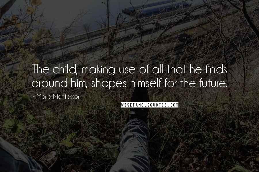 Maria Montessori Quotes: The child, making use of all that he finds around him, shapes himself for the future.