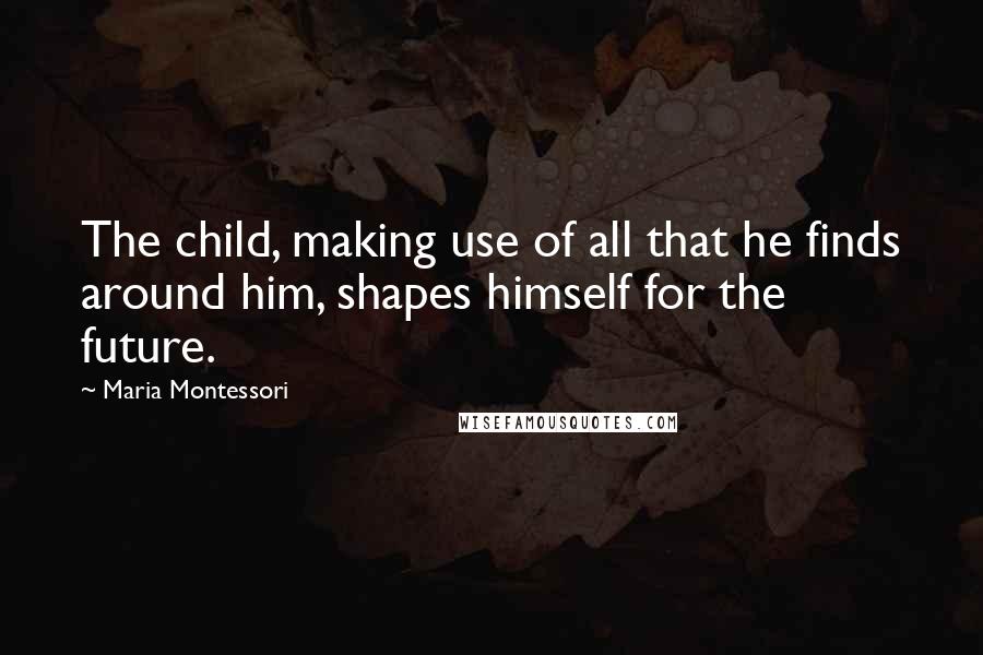 Maria Montessori Quotes: The child, making use of all that he finds around him, shapes himself for the future.