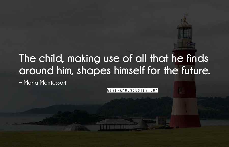 Maria Montessori Quotes: The child, making use of all that he finds around him, shapes himself for the future.