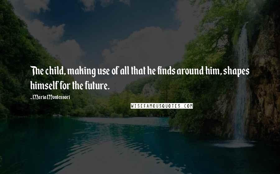 Maria Montessori Quotes: The child, making use of all that he finds around him, shapes himself for the future.