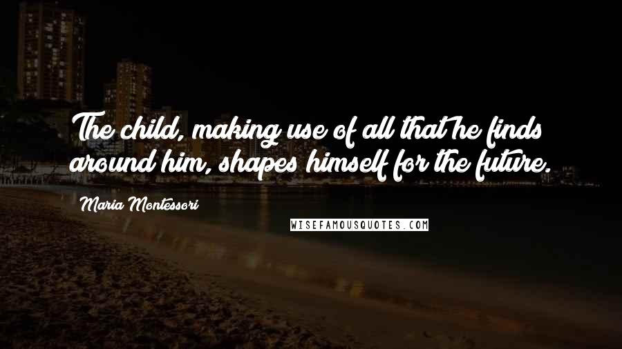 Maria Montessori Quotes: The child, making use of all that he finds around him, shapes himself for the future.