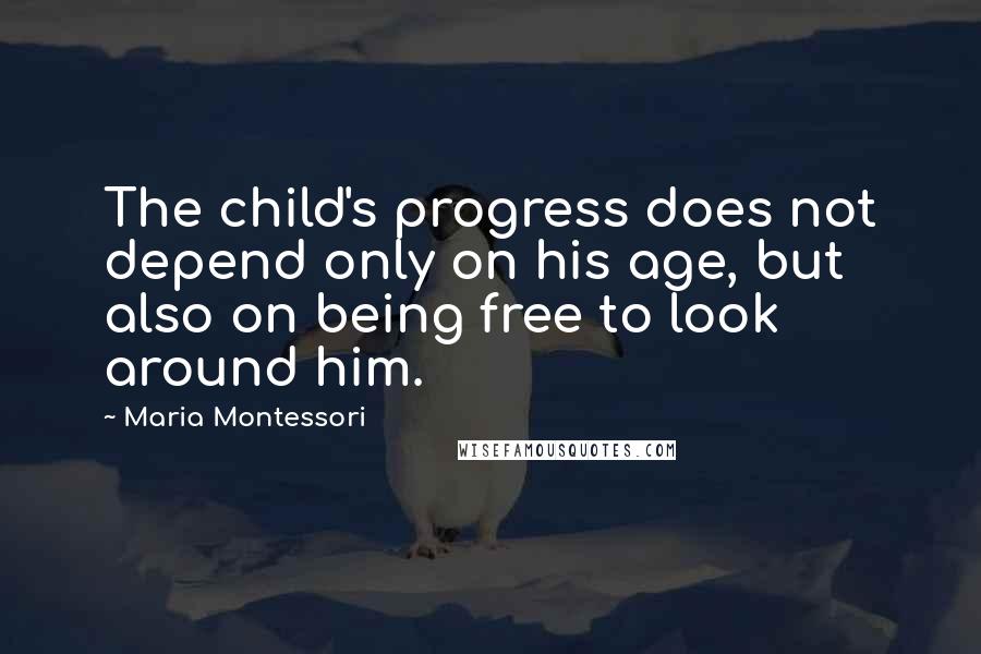 Maria Montessori Quotes: The child's progress does not depend only on his age, but also on being free to look around him.