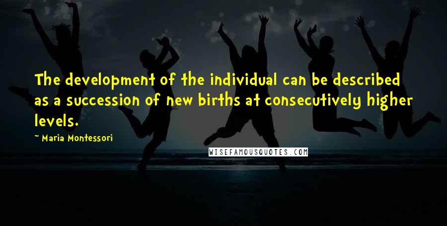 Maria Montessori Quotes: The development of the individual can be described as a succession of new births at consecutively higher levels.