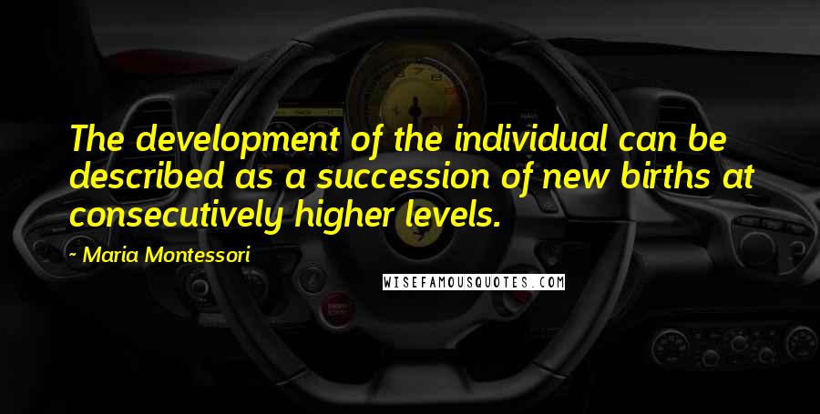 Maria Montessori Quotes: The development of the individual can be described as a succession of new births at consecutively higher levels.