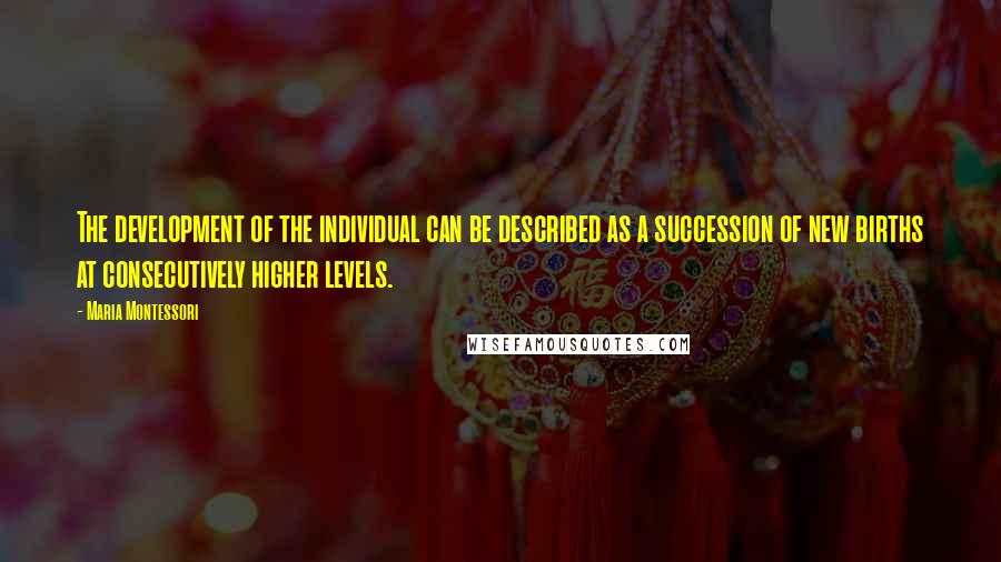 Maria Montessori Quotes: The development of the individual can be described as a succession of new births at consecutively higher levels.