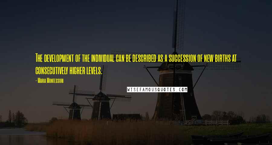 Maria Montessori Quotes: The development of the individual can be described as a succession of new births at consecutively higher levels.