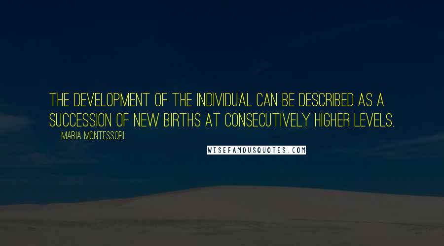 Maria Montessori Quotes: The development of the individual can be described as a succession of new births at consecutively higher levels.