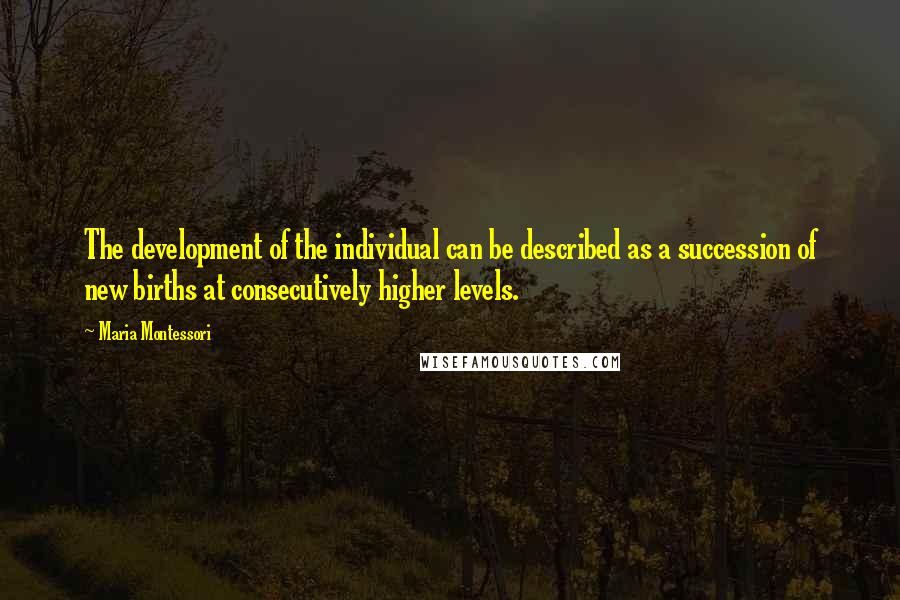 Maria Montessori Quotes: The development of the individual can be described as a succession of new births at consecutively higher levels.