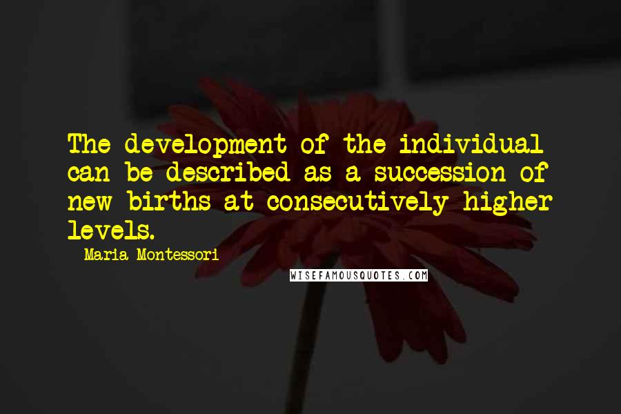 Maria Montessori Quotes: The development of the individual can be described as a succession of new births at consecutively higher levels.