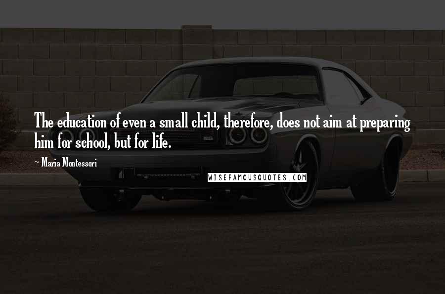 Maria Montessori Quotes: The education of even a small child, therefore, does not aim at preparing him for school, but for life.