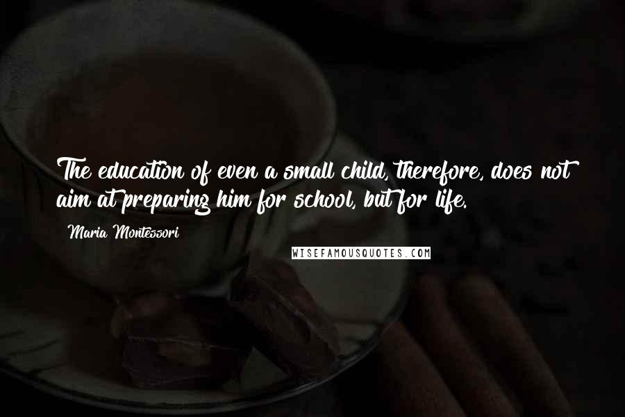 Maria Montessori Quotes: The education of even a small child, therefore, does not aim at preparing him for school, but for life.