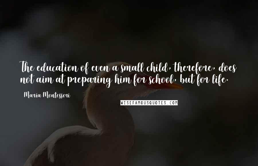 Maria Montessori Quotes: The education of even a small child, therefore, does not aim at preparing him for school, but for life.