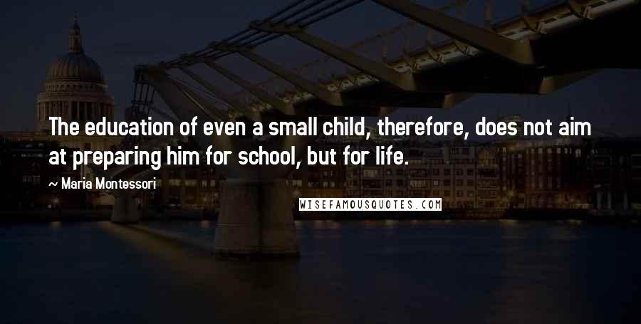 Maria Montessori Quotes: The education of even a small child, therefore, does not aim at preparing him for school, but for life.