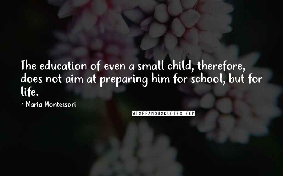 Maria Montessori Quotes: The education of even a small child, therefore, does not aim at preparing him for school, but for life.