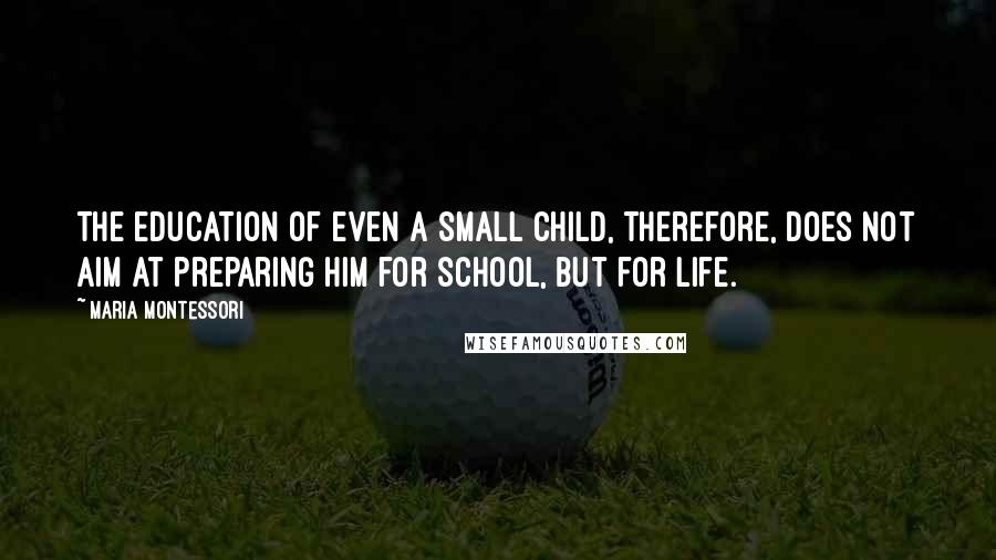 Maria Montessori Quotes: The education of even a small child, therefore, does not aim at preparing him for school, but for life.